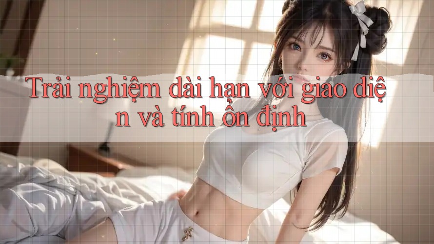 Trải nghiệm dài hạn với giao diện và tính ổn định Trải nghiệm dài hạn với giao diện và tính ổn định
