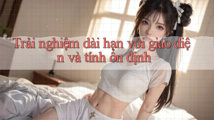 Trải nghiệm dài hạn với giao diện và tính ổn định Trải nghiệm dài hạn với giao diện và tính ổn định