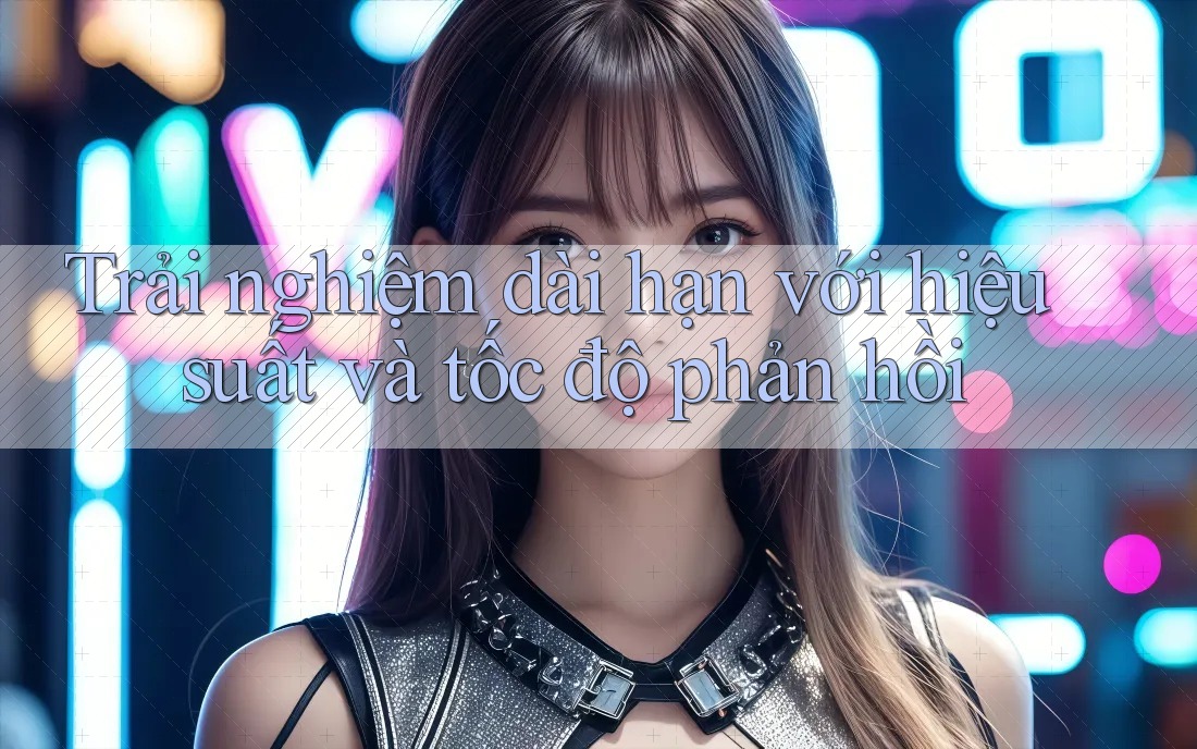 Trải nghiệm dài hạn với hiệu suất và tốc độ phản hồi Trải nghiệm dài hạn với hiệu suất và tốc độ phản hồi