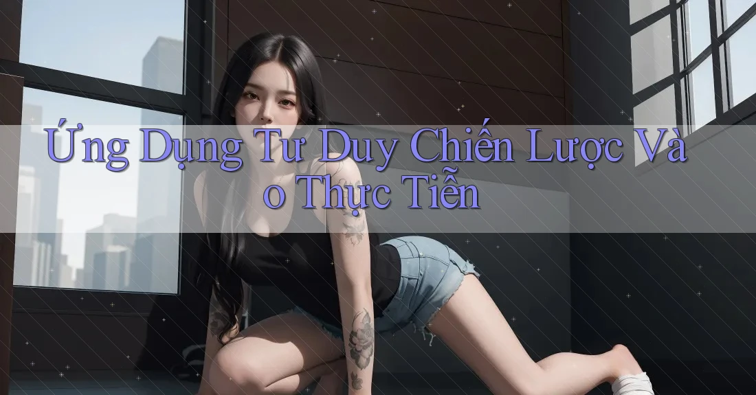 Ứng Dụng Tư Duy Chiến Lược Vào Thực Tiễn Ứng Dụng Tư Duy Chiến Lược Vào Thực Tiễn