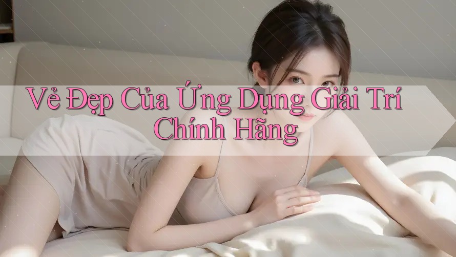 Vẻ Đẹp Của Ứng Dụng Giải Trí Chính Hãng Vẻ Đẹp Của Ứng Dụng Giải Trí Chính Hãng