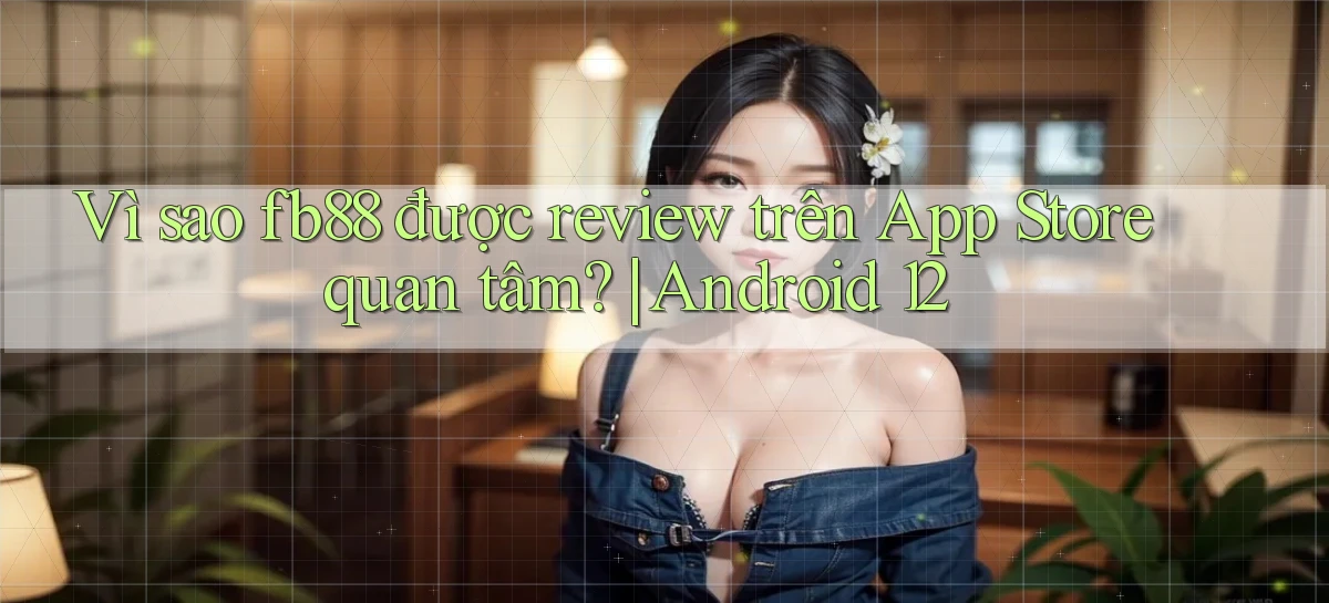 Vì sao fb88 được review trên App Store quan tâm Android 12