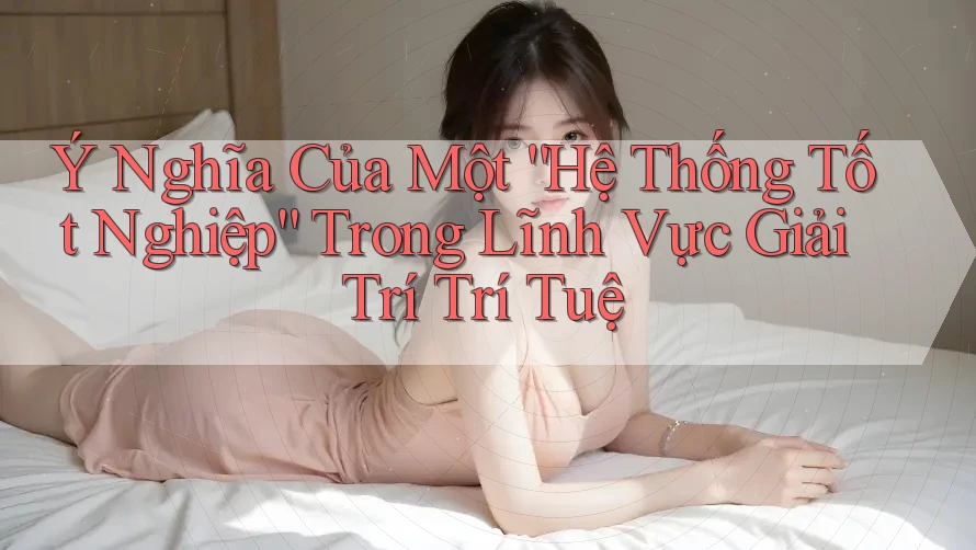 Ý Nghĩa Của Một “Hệ Thống Tốt Nghiệp” Trong Lĩnh Vực Giải Trí Trí Tuệ